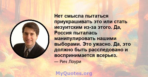 Нет смысла пытаться приукрашивать это или стать иезуитским из-за этого. Да, Россия пыталась манипулировать нашими выборами. Это ужасно. Да, это должно быть расследовано и воспринимается всерьез.