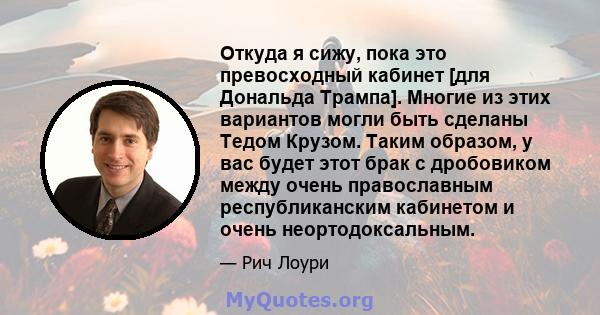 Откуда я сижу, пока это превосходный кабинет [для Дональда Трампа]. Многие из этих вариантов могли быть сделаны Тедом Крузом. Таким образом, у вас будет этот брак с дробовиком между очень православным республиканским