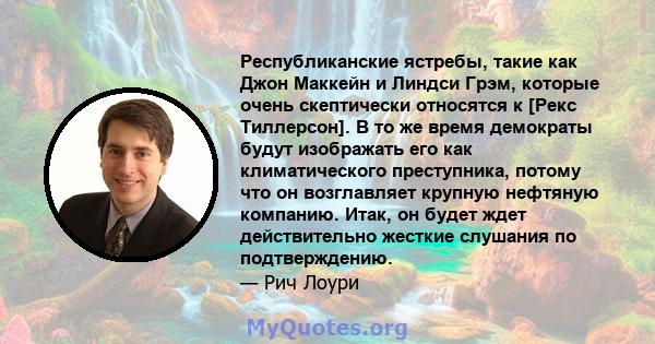 Республиканские ястребы, такие как Джон Маккейн и Линдси Грэм, которые очень скептически относятся к [Рекс Тиллерсон]. В то же время демократы будут изображать его как климатического преступника, потому что он