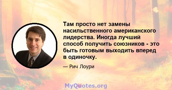 Там просто нет замены насильственного американского лидерства. Иногда лучший способ получить союзников - это быть готовым выходить вперед в одиночку.