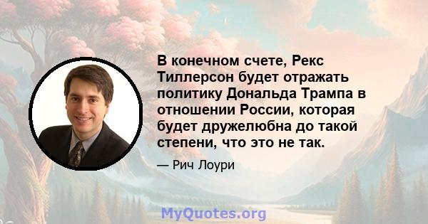 В конечном счете, Рекс Тиллерсон будет отражать политику Дональда Трампа в отношении России, которая будет дружелюбна до такой степени, что это не так.