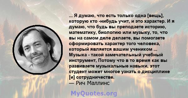 ... Я думаю, что есть только одна [вещь], которую кто -нибудь учит, и это характер. И я думаю, что будь вы преподаете историю, математику, биологию или музыку, то, что вы на самом деле делаете, вы помогаете сформировать 