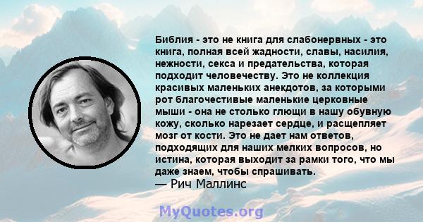 Библия - это не книга для слабонервных - это книга, полная всей жадности, славы, насилия, нежности, секса и предательства, которая подходит человечеству. Это не коллекция красивых маленьких анекдотов, за которыми рот