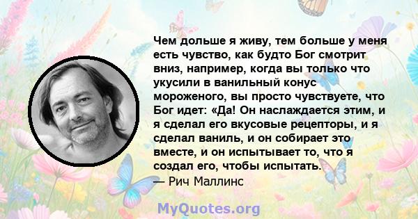 Чем дольше я живу, тем больше у меня есть чувство, как будто Бог смотрит вниз, например, когда вы только что укусили в ванильный конус мороженого, вы просто чувствуете, что Бог идет: «Да! Он наслаждается этим, и я