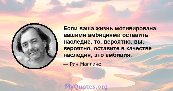 Если ваша жизнь мотивирована вашими амбициями оставить наследие, то, вероятно, вы, вероятно, оставите в качестве наследия, это амбиция.