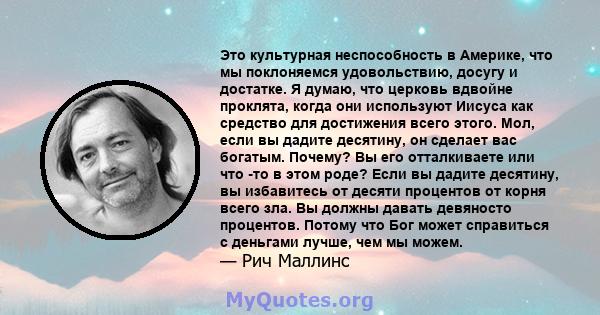 Это культурная неспособность в Америке, что мы поклоняемся удовольствию, досугу и достатке. Я думаю, что церковь вдвойне проклята, когда они используют Иисуса как средство для достижения всего этого. Мол, если вы дадите 