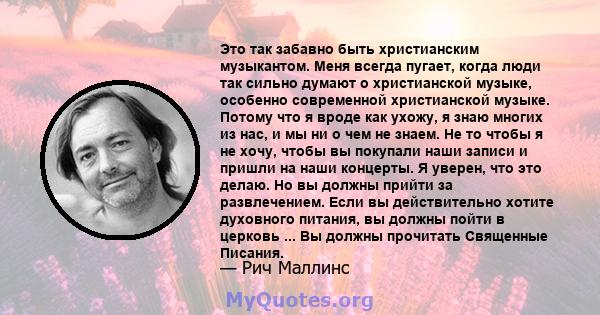 Это так забавно быть христианским музыкантом. Меня всегда пугает, когда люди так сильно думают о христианской музыке, особенно современной христианской музыке. Потому что я вроде как ухожу, я знаю многих из нас, и мы ни 