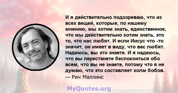 И я действительно подозреваю, что из всех вещей, которые, по нашему мнению, мы хотим знать, единственное, что мы действительно хотим знать, это то, что нас любят. И если Иисус что -то значит, он имеет в виду, что вас