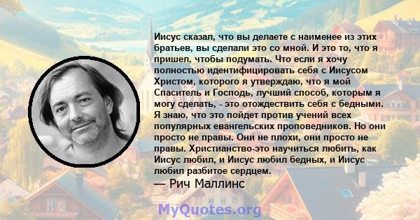 Иисус сказал, что вы делаете с наименее из этих братьев, вы сделали это со мной. И это то, что я пришел, чтобы подумать. Что если я хочу полностью идентифицировать себя с Иисусом Христом, которого я утверждаю, что я мой 