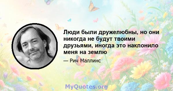 Люди были дружелюбны, но они никогда не будут твоими друзьями, иногда это наклонило меня на землю