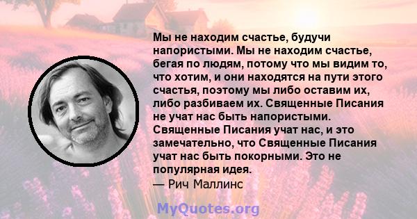 Мы не находим счастье, будучи напористыми. Мы не находим счастье, бегая по людям, потому что мы видим то, что хотим, и они находятся на пути этого счастья, поэтому мы либо оставим их, либо разбиваем их. Священные