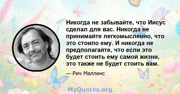 Никогда не забывайте, что Иисус сделал для вас. Никогда не принимайте легкомысленно, что это стоило ему. И никогда не предполагайте, что если это будет стоить ему самой жизни, это также не будет стоить вам.