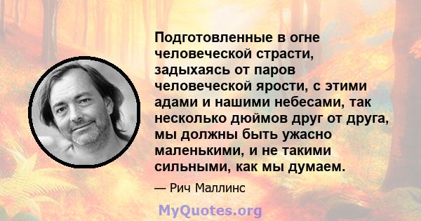 Подготовленные в огне человеческой страсти, задыхаясь от паров человеческой ярости, с этими адами и нашими небесами, так несколько дюймов друг от друга, мы должны быть ужасно маленькими, и не такими сильными, как мы