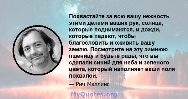 Похвастайте за всю вашу нежность этими делами ваших рук, солнца, которые поднимаются, и дожди, которые падают, чтобы благословить и оживить вашу землю. Посмотрите на эту зимнюю пшеницу и будьте рады, что вы сделали