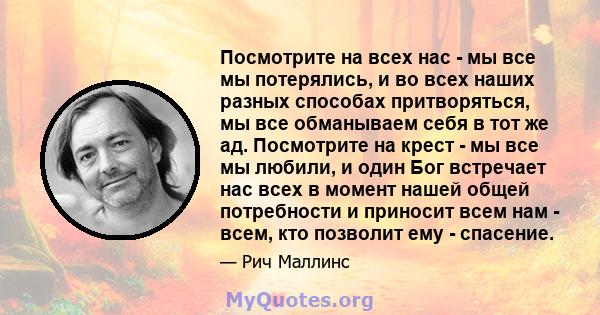 Посмотрите на всех нас - мы все мы потерялись, и во всех наших разных способах притворяться, мы все обманываем себя в тот же ад. Посмотрите на крест - мы все мы любили, и один Бог встречает нас всех в момент нашей общей 