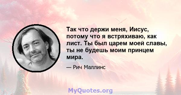 Так что держи меня, Иисус, потому что я встряхиваю, как лист. Ты был царем моей славы, ты не будешь моим принцем мира.