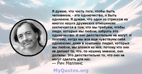 Я думаю, что часть того, чтобы быть человеком, - это одиночество, и быть одиноким. Я думаю, что один из стрессов на многих наших дружеских отношениях заключается в том, что мы требуем, чтобы люди, которых мы любим,