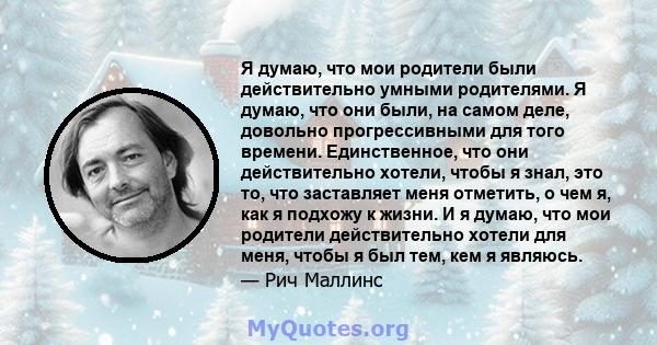 Я думаю, что мои родители были действительно умными родителями. Я думаю, что они были, на самом деле, довольно прогрессивными для того времени. Единственное, что они действительно хотели, чтобы я знал, это то, что