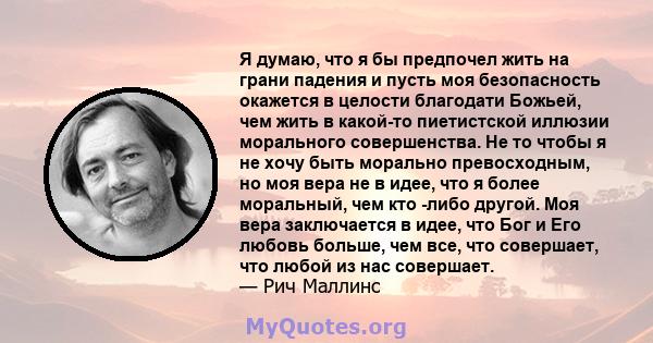 Я думаю, что я бы предпочел жить на грани падения и пусть моя безопасность окажется в целости благодати Божьей, чем жить в какой-то пиетистской иллюзии морального совершенства. Не то чтобы я не хочу быть морально