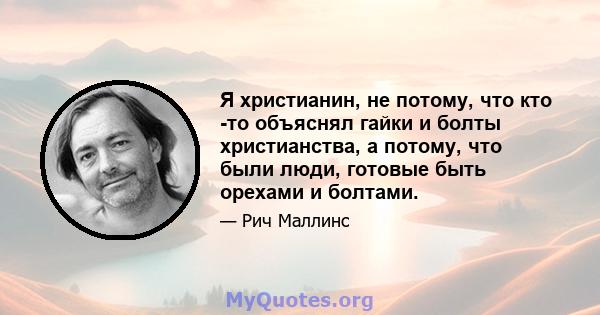 Я христианин, не потому, что кто -то объяснял гайки и болты христианства, а потому, что были люди, готовые быть орехами и болтами.