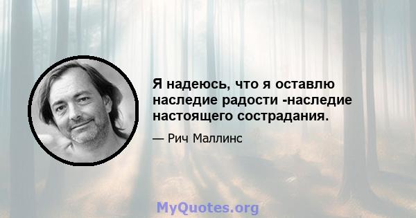 Я надеюсь, что я оставлю наследие радости -наследие настоящего сострадания.