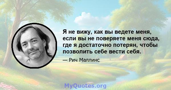 Я не вижу, как вы ведете меня, если вы не поверяете меня сюда, где я достаточно потерян, чтобы позволить себе вести себя.