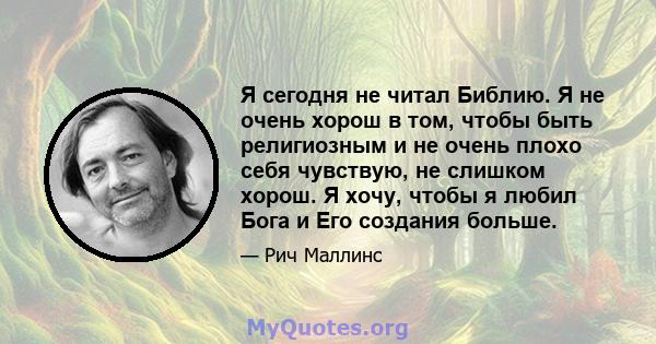 Я сегодня не читал Библию. Я не очень хорош в том, чтобы быть религиозным и не очень плохо себя чувствую, не слишком хорош. Я хочу, чтобы я любил Бога и Его создания больше.