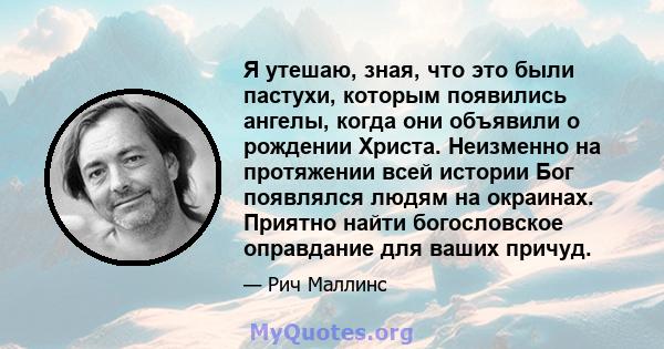 Я утешаю, зная, что это были пастухи, которым появились ангелы, когда они объявили о рождении Христа. Неизменно на протяжении всей истории Бог появлялся людям на окраинах. Приятно найти богословское оправдание для ваших 