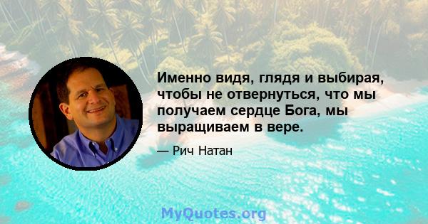 Именно видя, глядя и выбирая, чтобы не отвернуться, что мы получаем сердце Бога, мы выращиваем в вере.