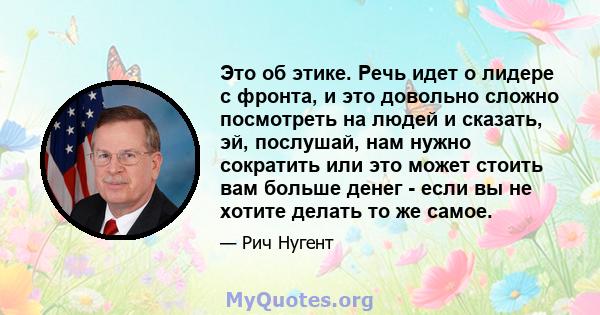 Это об этике. Речь идет о лидере с фронта, и это довольно сложно посмотреть на людей и сказать, эй, послушай, нам нужно сократить или это может стоить вам больше денег - если вы не хотите делать то же самое.