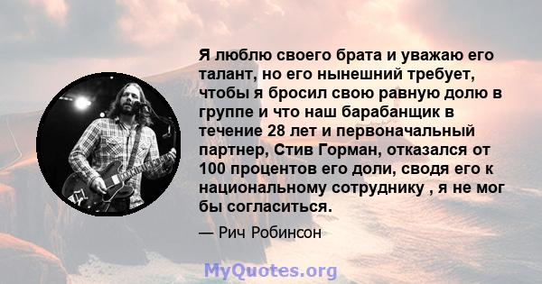 Я люблю своего брата и уважаю его талант, но его нынешний требует, чтобы я бросил свою равную долю в группе и что наш барабанщик в течение 28 лет и первоначальный партнер, Стив Горман, отказался от 100 процентов его