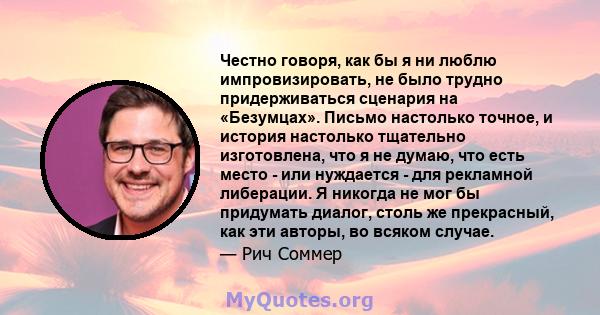 Честно говоря, как бы я ни люблю импровизировать, не было трудно придерживаться сценария на «Безумцах». Письмо настолько точное, и история настолько тщательно изготовлена, что я не думаю, что есть место - или нуждается