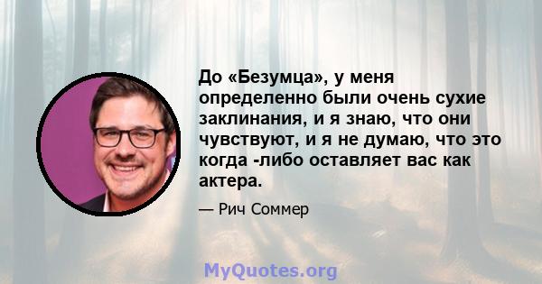 До «Безумца», у меня определенно были очень сухие заклинания, и я знаю, что они чувствуют, и я не думаю, что это когда -либо оставляет вас как актера.