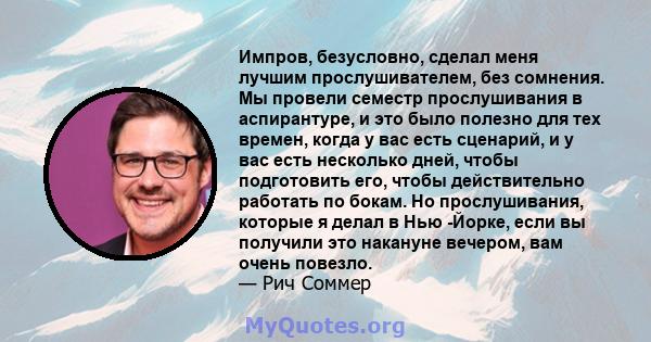 Импров, безусловно, сделал меня лучшим прослушивателем, без сомнения. Мы провели семестр прослушивания в аспирантуре, и это было полезно для тех времен, когда у вас есть сценарий, и у вас есть несколько дней, чтобы