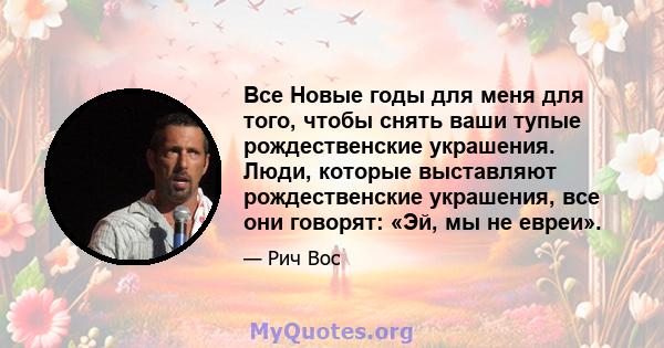 Все Новые годы для меня для того, чтобы снять ваши тупые рождественские украшения. Люди, которые выставляют рождественские украшения, все они говорят: «Эй, мы не евреи».