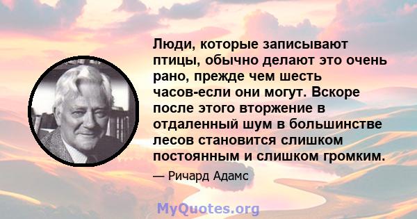 Люди, которые записывают птицы, обычно делают это очень рано, прежде чем шесть часов-если они могут. Вскоре после этого вторжение в отдаленный шум в большинстве лесов становится слишком постоянным и слишком громким.