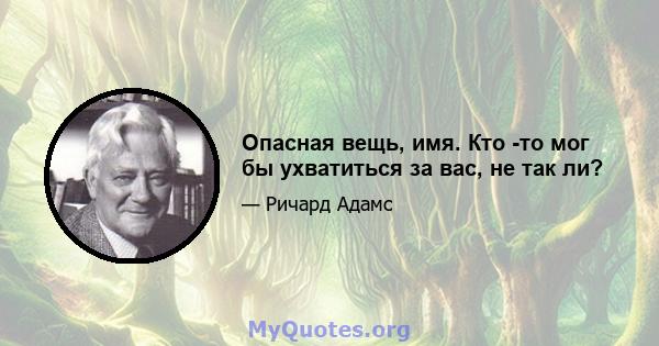 Опасная вещь, имя. Кто -то мог бы ухватиться за вас, не так ли?