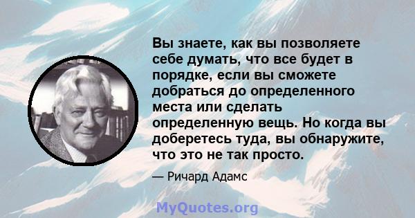 Вы знаете, как вы позволяете себе думать, что все будет в порядке, если вы сможете добраться до определенного места или сделать определенную вещь. Но когда вы доберетесь туда, вы обнаружите, что это не так просто.