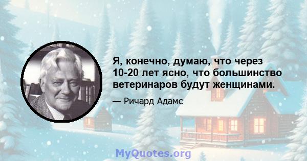 Я, конечно, думаю, что через 10-20 лет ясно, что большинство ветеринаров будут женщинами.