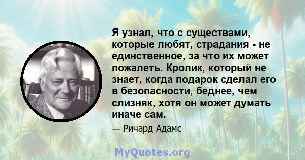 Я узнал, что с существами, которые любят, страдания - не единственное, за что их может пожалеть. Кролик, который не знает, когда подарок сделал его в безопасности, беднее, чем слизняк, хотя он может думать иначе сам.