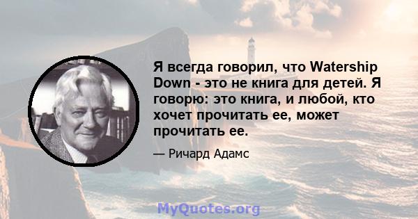 Я всегда говорил, что Watership Down - это не книга для детей. Я говорю: это книга, и любой, кто хочет прочитать ее, может прочитать ее.