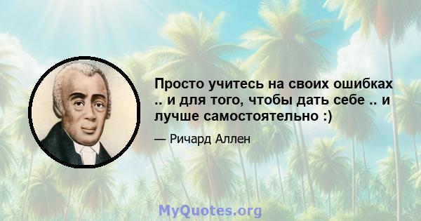 Просто учитесь на своих ошибках .. и для того, чтобы дать себе .. и лучше самостоятельно :)