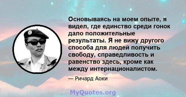 Основываясь на моем опыте, я видел, где единство среди гонок дало положительные результаты. Я не вижу другого способа для людей получить свободу, справедливость и равенство здесь, кроме как между интернационалистом.