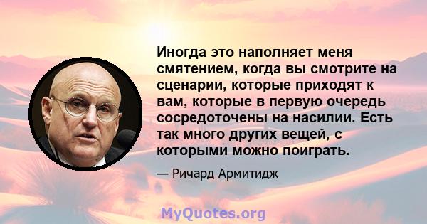 Иногда это наполняет меня смятением, когда вы смотрите на сценарии, которые приходят к вам, которые в первую очередь сосредоточены на насилии. Есть так много других вещей, с которыми можно поиграть.