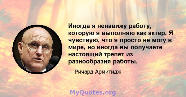 Иногда я ненавижу работу, которую я выполняю как актер. Я чувствую, что я просто не могу в мире, но иногда вы получаете настоящий трепет из разнообразия работы.