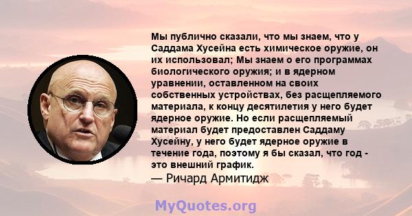 Мы публично сказали, что мы знаем, что у Саддама Хусейна есть химическое оружие, он их использовал; Мы знаем о его программах биологического оружия; и в ядерном уравнении, оставленном на своих собственных устройствах,