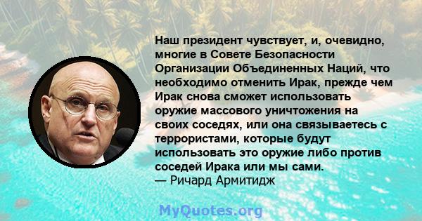 Наш президент чувствует, и, очевидно, многие в Совете Безопасности Организации Объединенных Наций, что необходимо отменить Ирак, прежде чем Ирак снова сможет использовать оружие массового уничтожения на своих соседях,