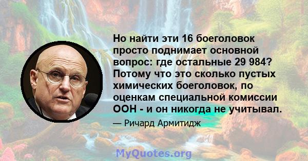 Но найти эти 16 боеголовок просто поднимает основной вопрос: где остальные 29 984? Потому что это сколько пустых химических боеголовок, по оценкам специальной комиссии ООН - и он никогда не учитывал.