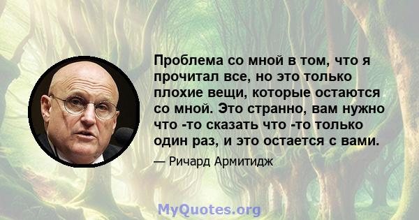 Проблема со мной в том, что я прочитал все, но это только плохие вещи, которые остаются со мной. Это странно, вам нужно что -то сказать что -то только один раз, и это остается с вами.