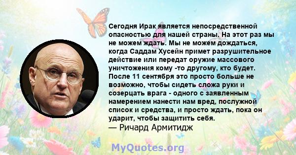 Сегодня Ирак является непосредственной опасностью для нашей страны. На этот раз мы не можем ждать. Мы не можем дождаться, когда Саддам Хусейн примет разрушительное действие или передат оружие массового уничтожения кому